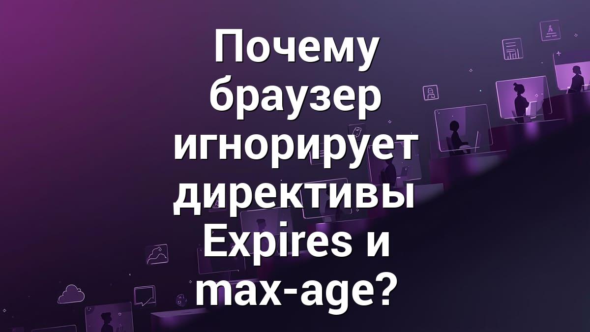 Почему браузер игнорирует директивы Expires и max-age?