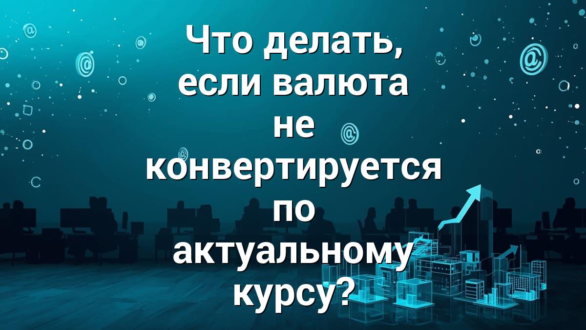 Что делать, если валюта не конвертируется по актуальному курсу?