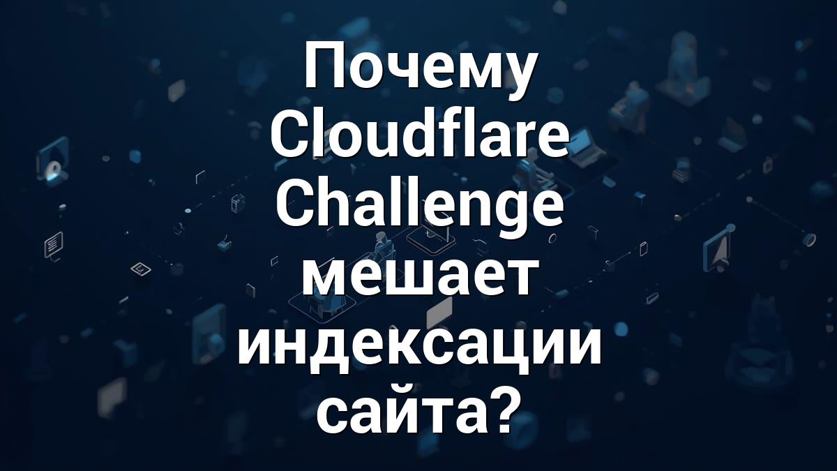 Почему Cloudflare Challenge мешает индексации сайта?