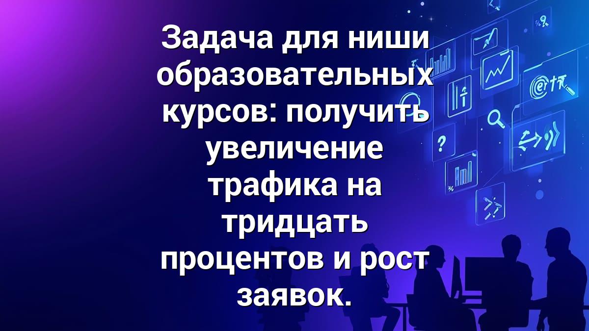 Задача для ниши образовательных курсов: получить увеличение трафика на тридцать процентов и рост заявок.