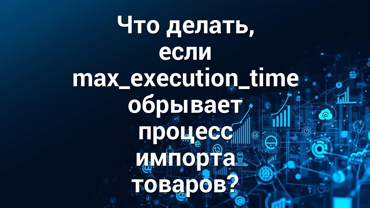 Что делать, если max_execution_time обрывает процесс импорта товаров?