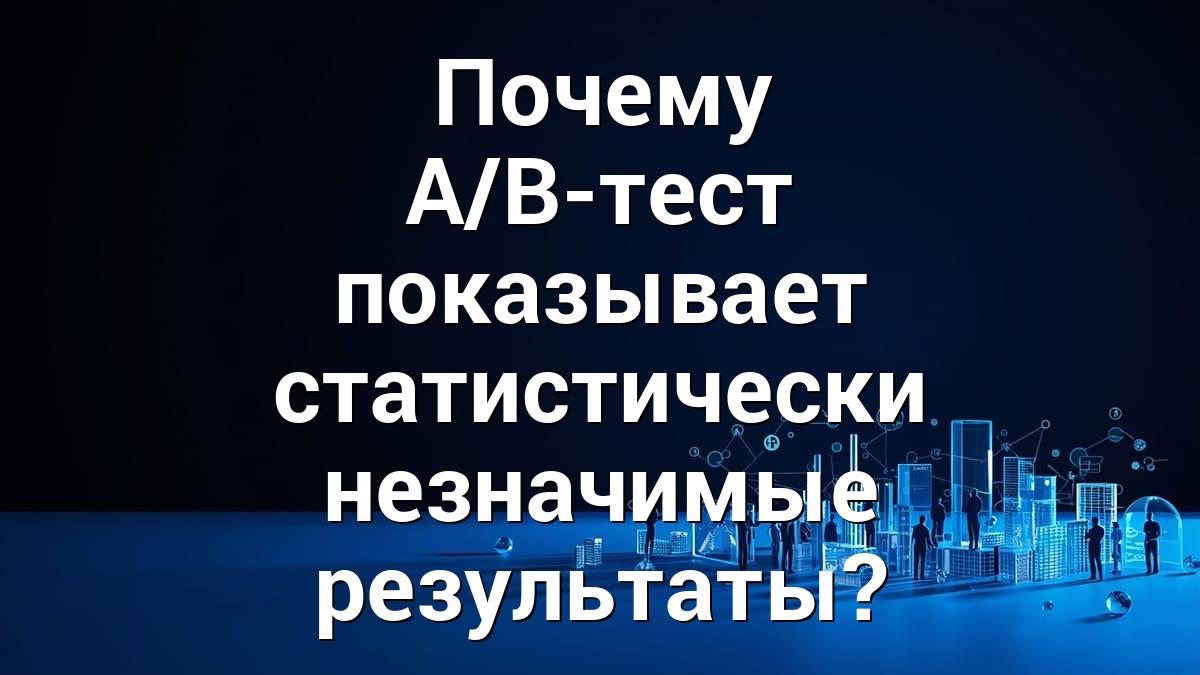 Почему A/B-тест показывает статистически незначимые результаты?