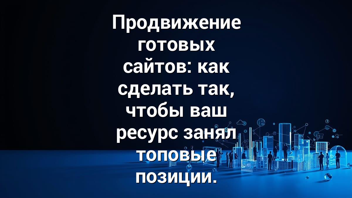 Продвижение готовых сайтов: как сделать так, чтобы ваш ресурс занял топовые позиции.