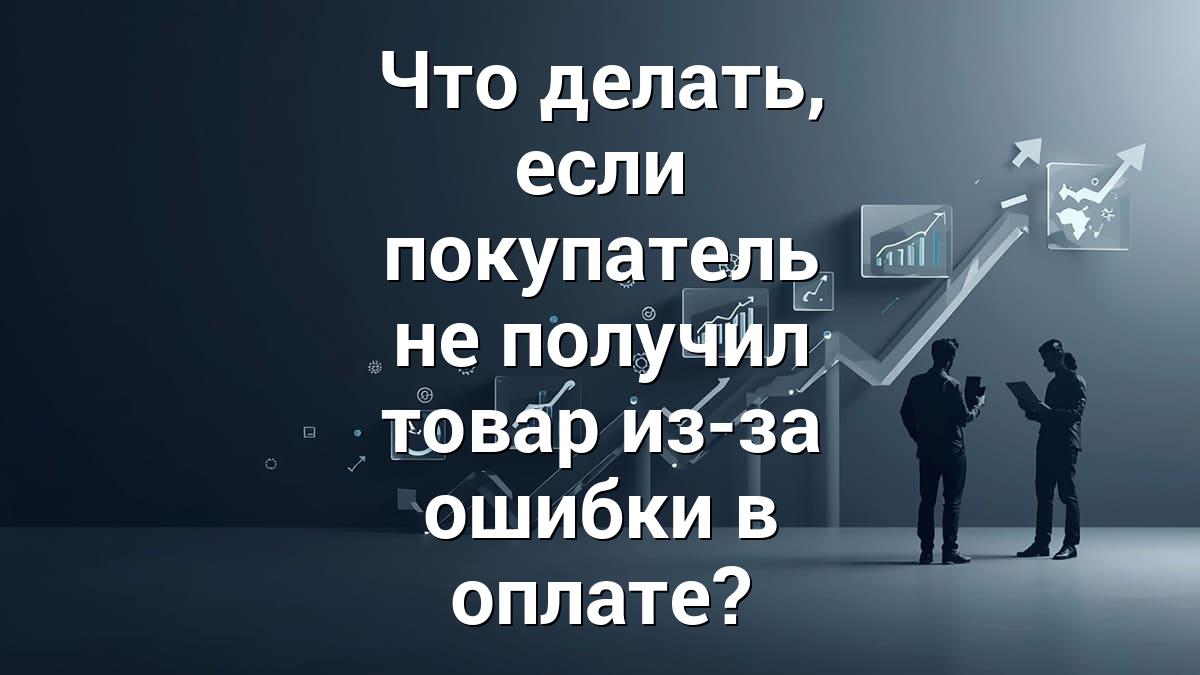 Что делать, если покупатель не получил товар из-за ошибки в оплате?