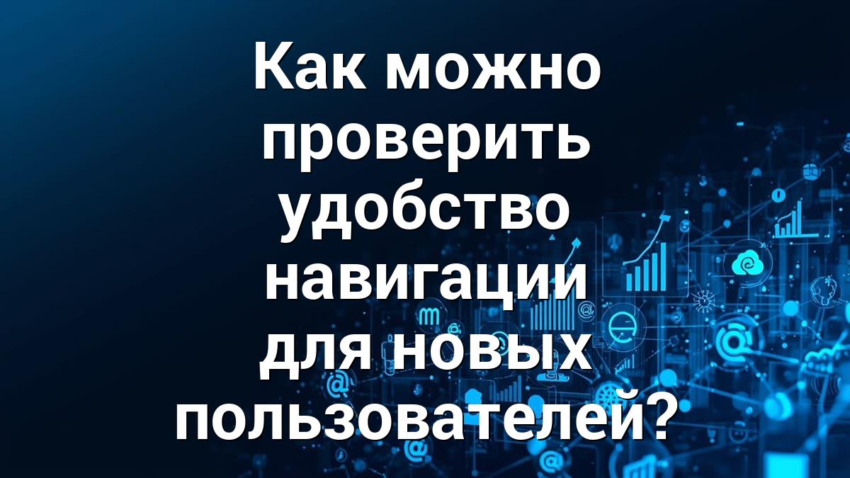 Как можно проверить удобство навигации для новых пользователей?