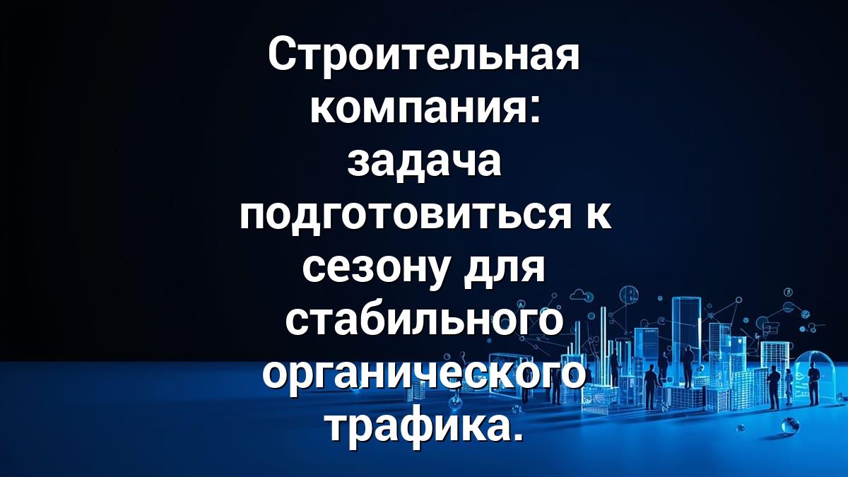 Строительная компания: задача подготовиться к сезону для стабильного органического трафика.