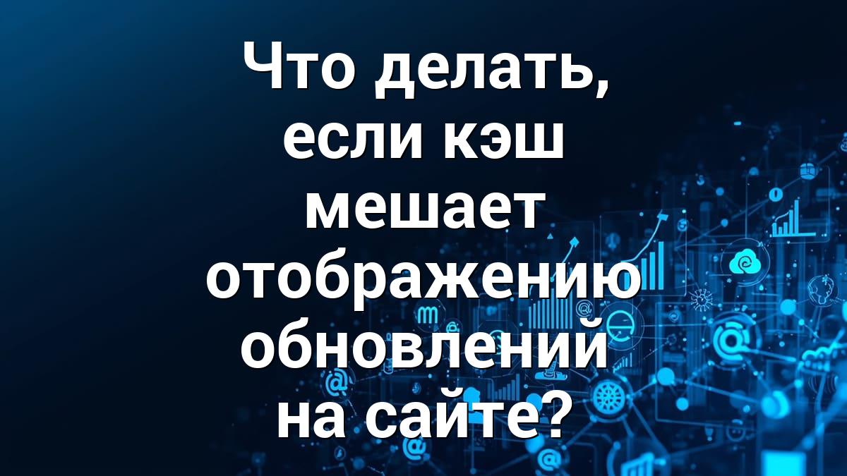 Что делать, если кэш мешает отображению обновлений на сайте?