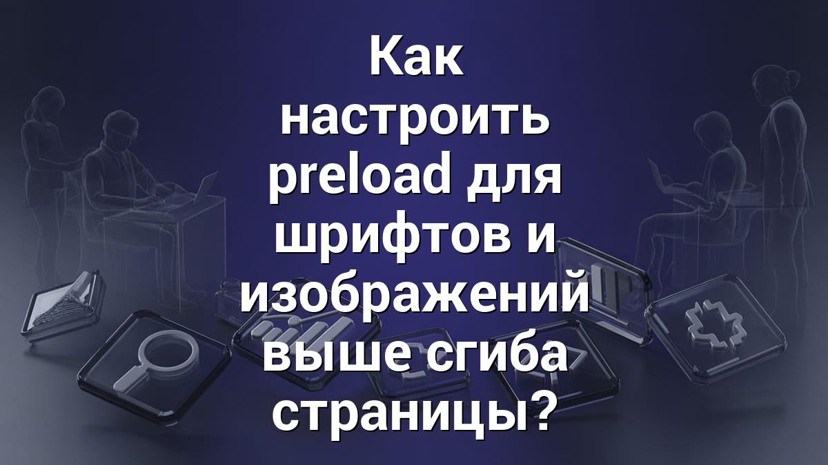Как настроить preload для шрифтов и изображений выше сгиба страницы?