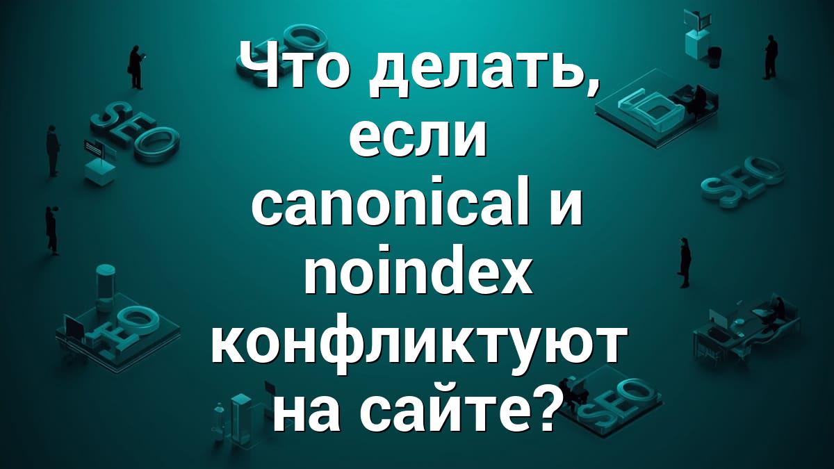 Что делать, если canonical и noindex конфликтуют на сайте?