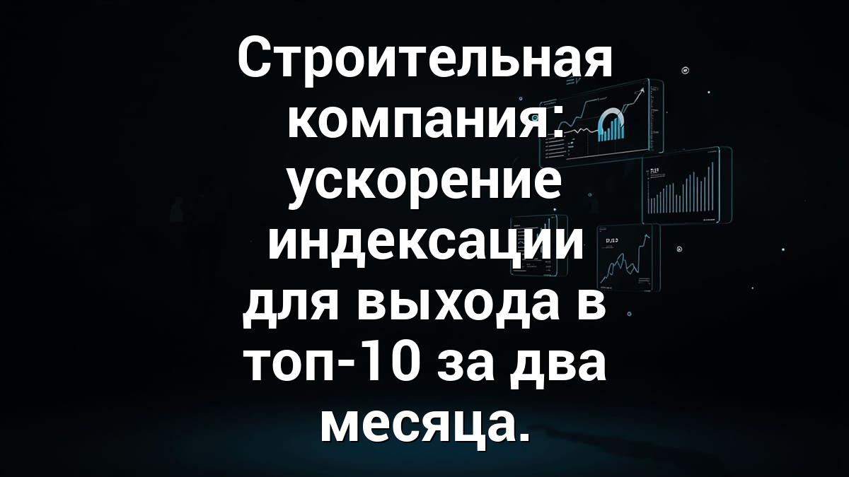 Строительная компания: ускорение индексации для выхода в топ-10 за два месяца.