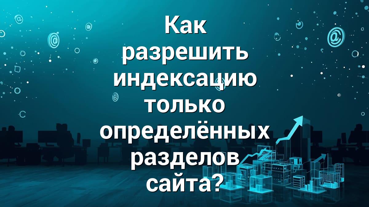 Как разрешить индексацию только определённых разделов сайта?