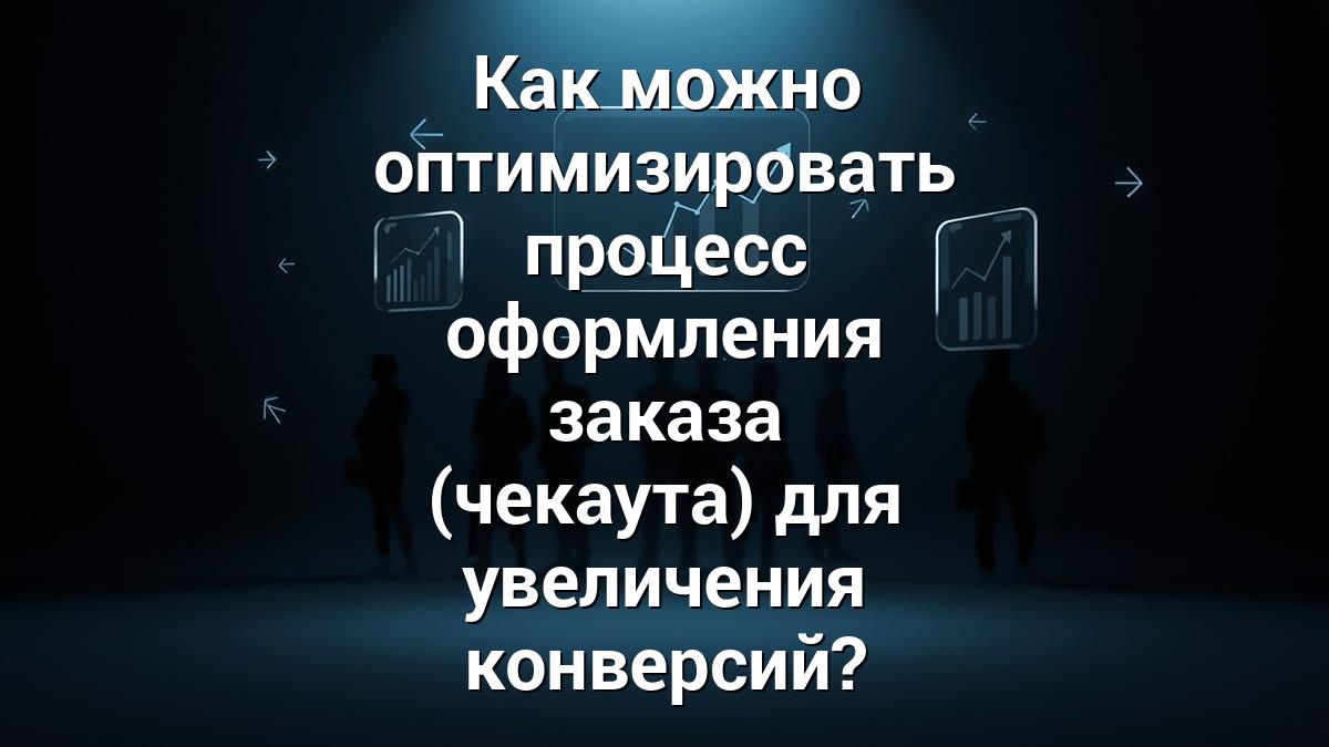 Как можно оптимизировать процесс оформления заказа (чекаута) для увеличения конверсий?