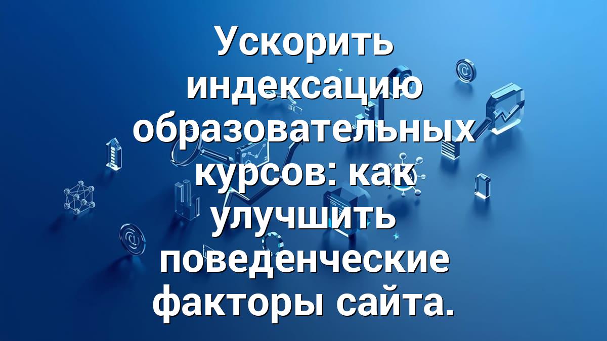 Ускорить индексацию образовательных курсов: как улучшить поведенческие факторы сайта.