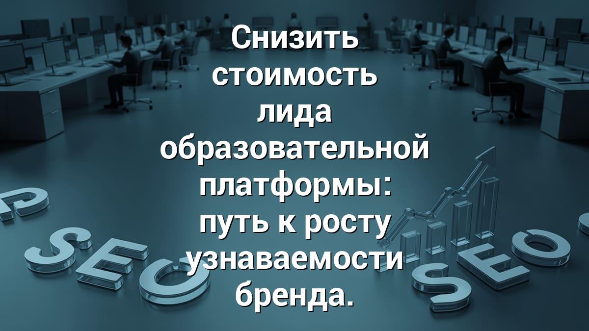 Снизить стоимость лида образовательной платформы: путь к росту узнаваемости бренда.