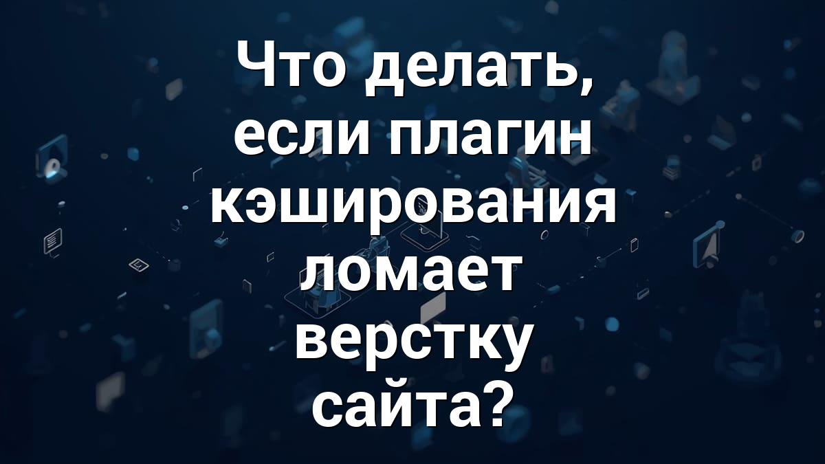 Что делать, если плагин кэширования ломает верстку сайта?