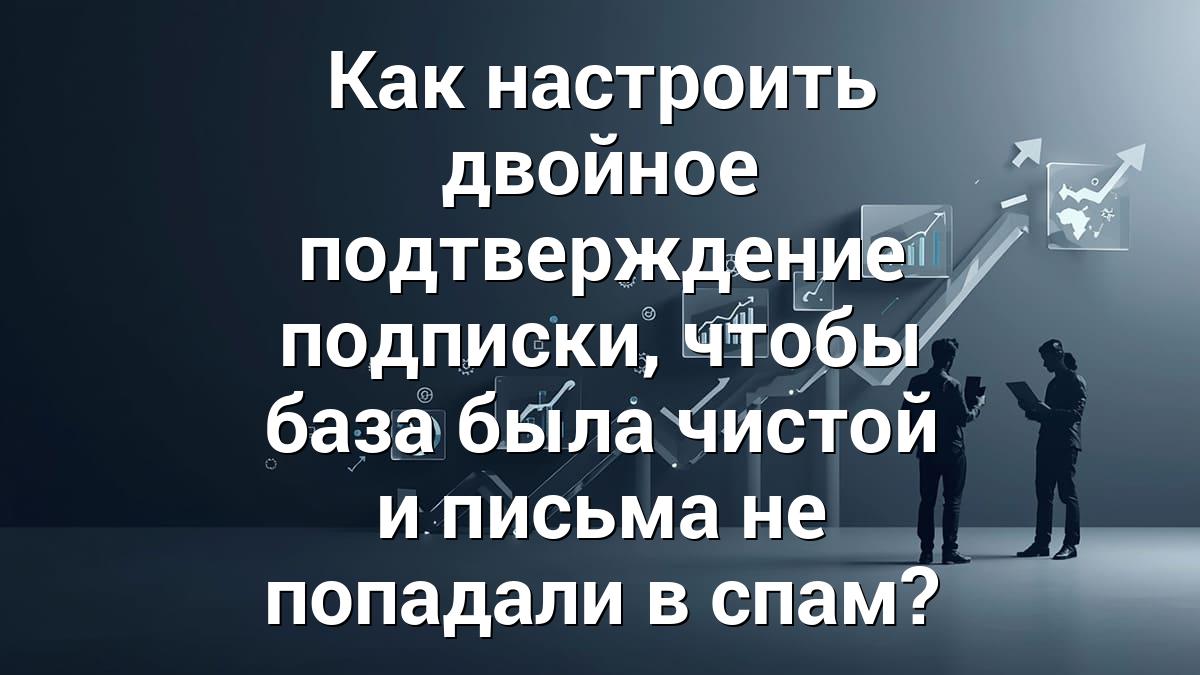 Как настроить двойное подтверждение подписки, чтобы база была чистой и письма не попадали в спам?