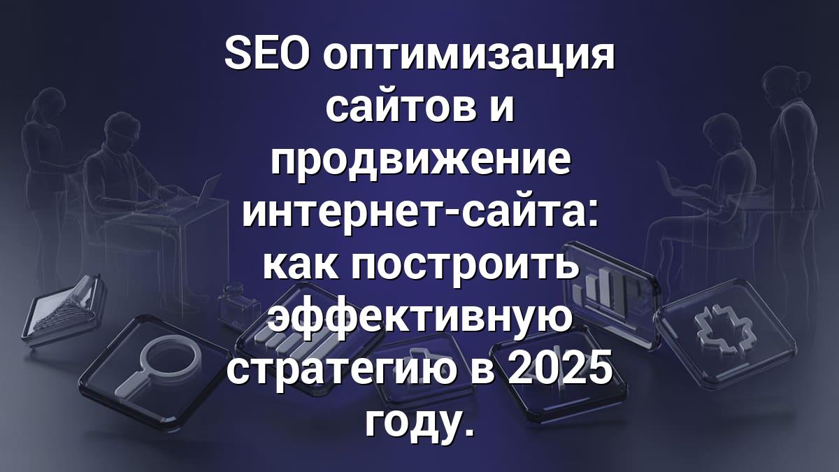 SEO оптимизация сайтов и продвижение интернет-сайта: как построить эффективную стратегию в 2025 году.