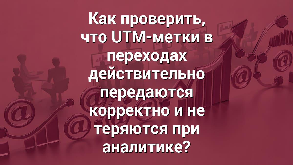 Как проверить, что UTM-метки в переходах действительно передаются корректно и не теряются при аналитике?