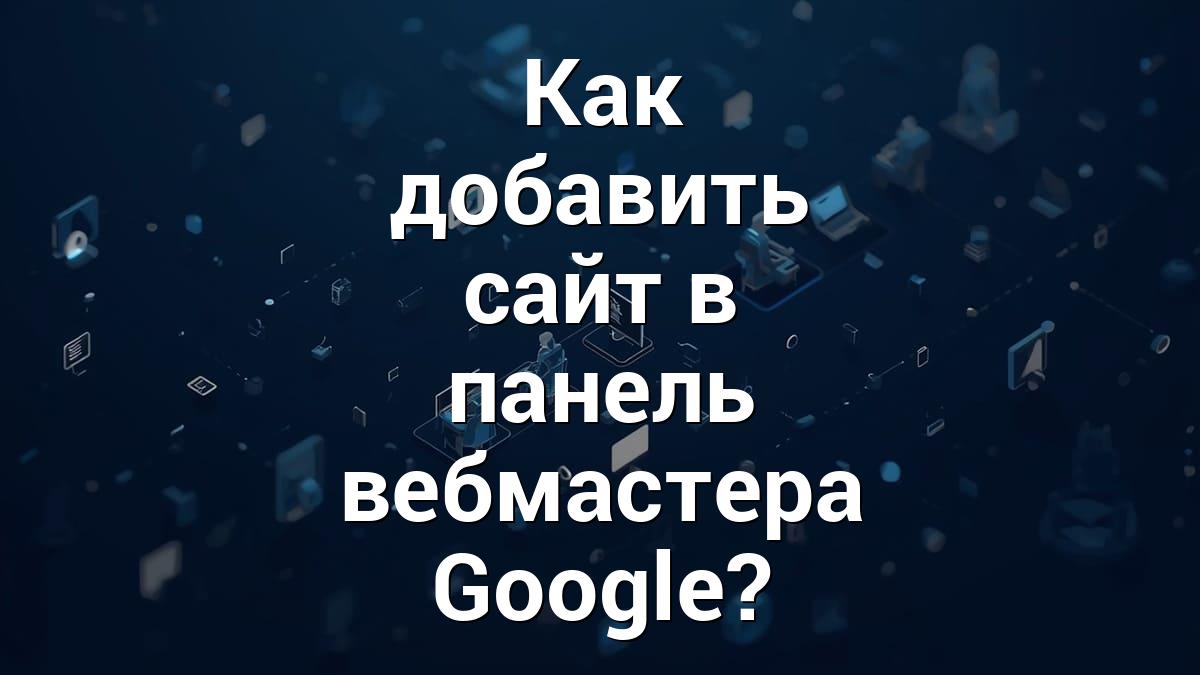 Как добавить сайт в панель вебмастера Google?
