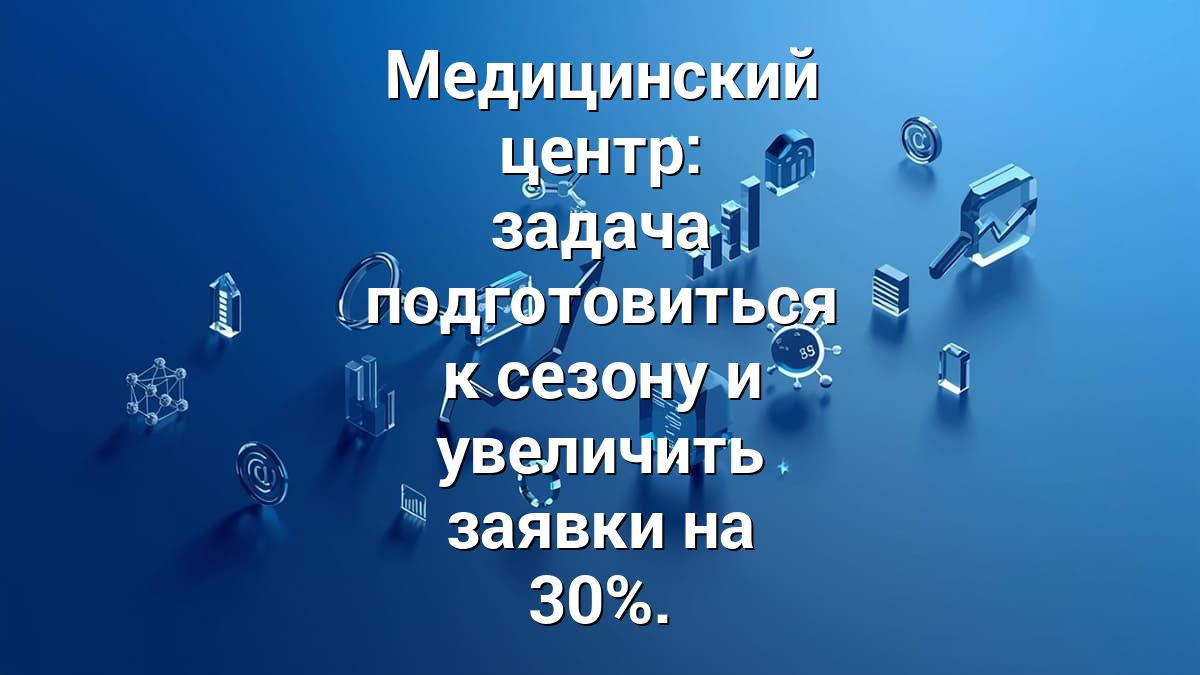 Медицинский центр: задача подготовиться к сезону и увеличить заявки на 30%.