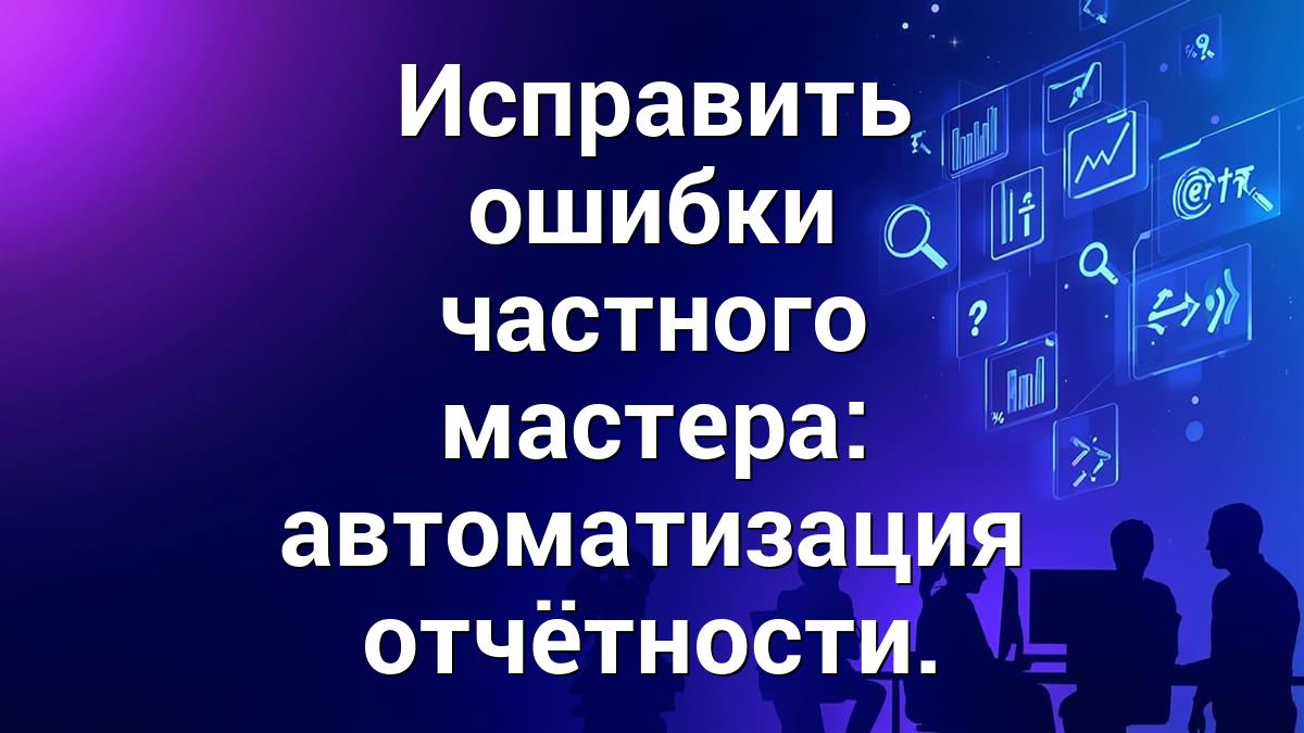 Исправить ошибки частного мастера: автоматизация отчётности.