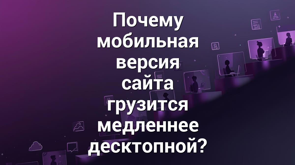 Почему мобильная версия сайта грузится медленнее десктопной?