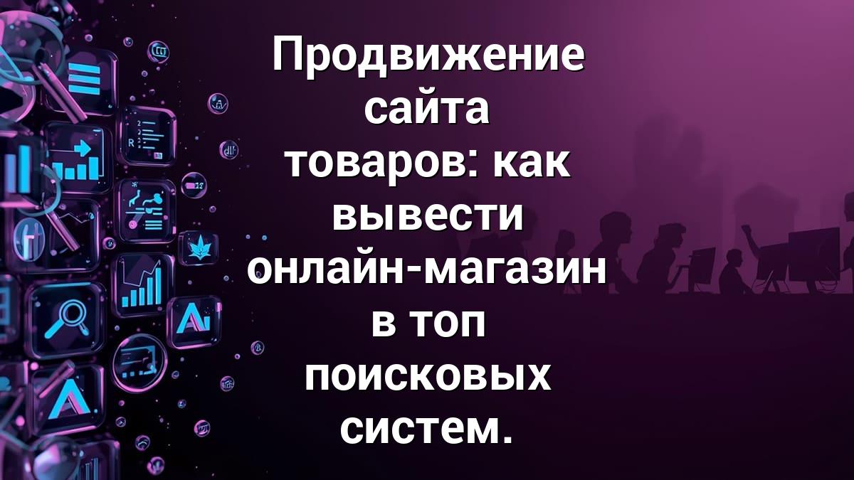 Продвижение сайта товаров: как вывести онлайн-магазин в топ поисковых систем.
