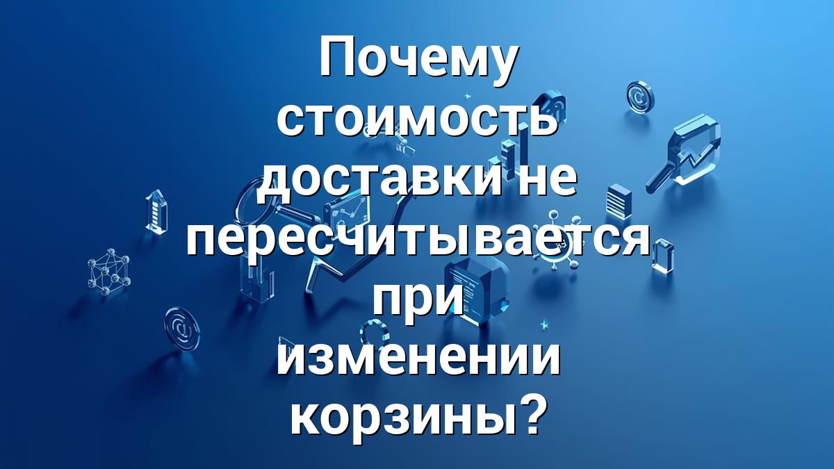 Почему стоимость доставки не пересчитывается при изменении корзины?