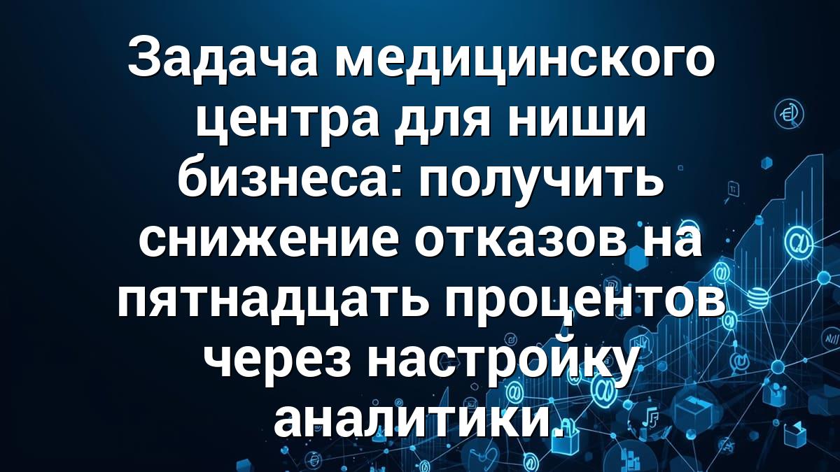 Задача медицинского центра для ниши бизнеса: получить снижение отказов на пятнадцать процентов через настройку аналитики.