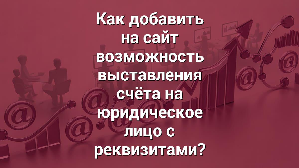 Как добавить на сайт возможность выставления счёта на юридическое лицо с реквизитами?